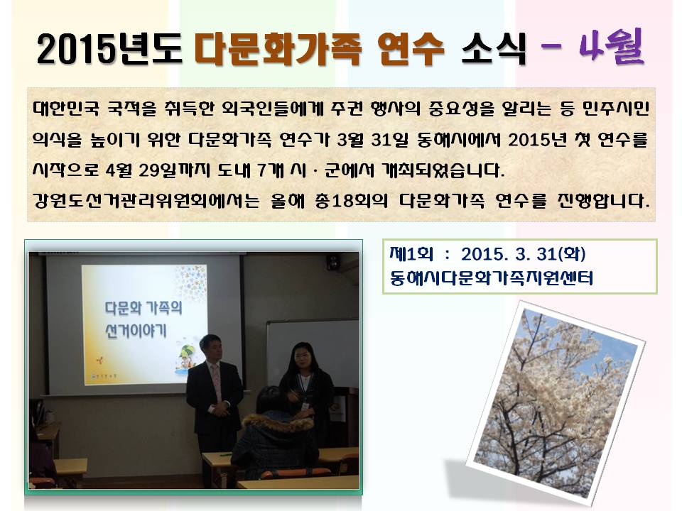 2015년도 다문화가족 연수 소식 4월 대한민국 국적을 취득한 외국인들에게 주권 행사의 중요성을 알리는 등 민주시민의식을 높이기 위한 다문화가족 연수가 3월 31일 동해시에서 2015년 첫 연수를 시작으로 4월 29일까지 도내 7개 시ㆍ군에서 개최되었습니다 강원도선거관리위원회에서는 올해 총18회의 다문화가족 연수를 진행합니다 제1회 2015. 3. 31(화) 동해시다문화가족지원센터 사진설명 사진1 동해시다문화가족지원센터 연수 장명 사진2 벚꽃이 핀 벚나무 사진