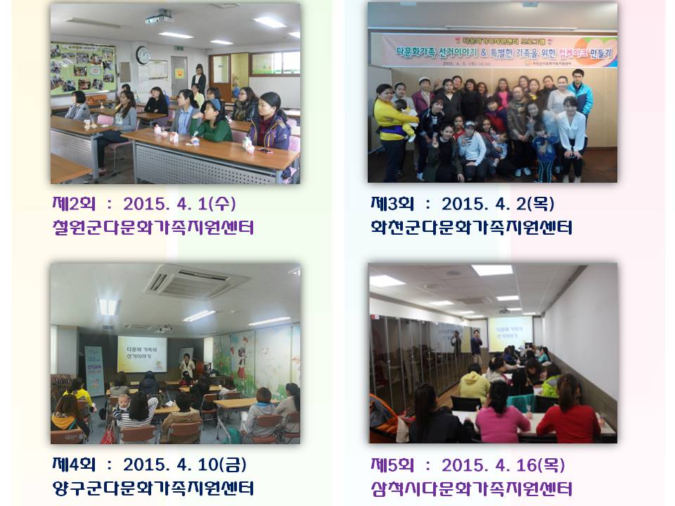 제2회 2015. 4. 1(수) 철원군다문화가족지원센터 제3회 2015. 4. 2(목) 화천군다문화가족지원센터 제4회 2015. 4. 10(금) 양구군다문화가족지원센터 제5회 2015. 4. 16(목) 삼척시다문화가족지원센터 사진설명 사진1 철원군 다문화연수 참가자 사진 사진2 화천군 다문화연수 참가자 단체사진 사진3 양구군 다문화가족 연수 강의 장명 사진4 삼척시 다문화가족 연수 강의장면