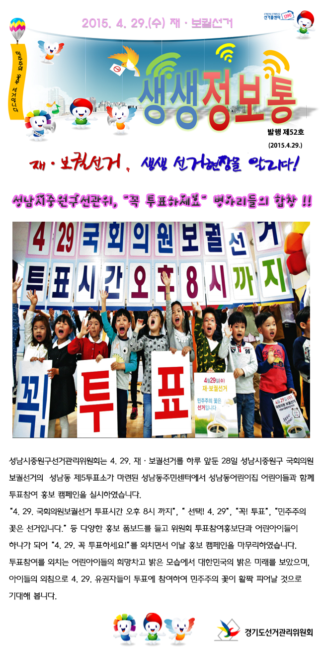 성남시중원구선거관리위원회는 4. 29. 재·보궐선거를 하루 앞둔 28일 성남시중원구 국회의원보궐선거의 성남동 제5투표소가 마련된 성남동주민센터에서 성남동어린이집 어린이들과 함께 투표참여 홍보 캠페인을 실시하였습니다. “4. 29. 국회의원보궐선거 투표시간 오후 8시 까지”, “ 선택! 4. 29”, “꼭! 투표”, “민주주의 꽃은 선거입니다.” 등 다양한 홍보 폼보드를 들고 위원회 투표참여홍보단과 어린아이들이 하나가 되어 “4. 29. 꼭 투표하세요!”를 외치면서 이날 홍보 캠페인을 성황리에 마무리하였습니다.투표에 참여해 줄 것을 외치는 어린아이들의 희망차고 밝은 모습에서대한민국의 밝은 미래를 보았으며, 아이들의 외침과 같이 4. 29. 많은 유권자의 투표참여로 민주주의 꽃이 활짝 피어날 것으로 기대해 봅니다.