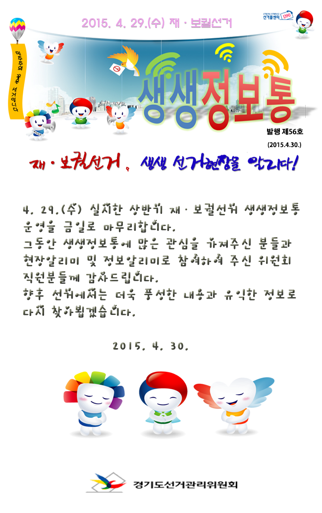 4. 29.(수) 실시한 상반기 재ㆍ보궐선거 생생정보통 운영을 금일로 마무리합니다.그동안 생생정보통에 많은 관심을 가져주신 분들과 현장알리미 및 정보알리미로 참여하여 주신 위원회 직원분들께 감사드립니다. 향후 선거에서는 더욱 풍성한 내용과 유익한 정보로 다시 찾아뵙겠습니다.