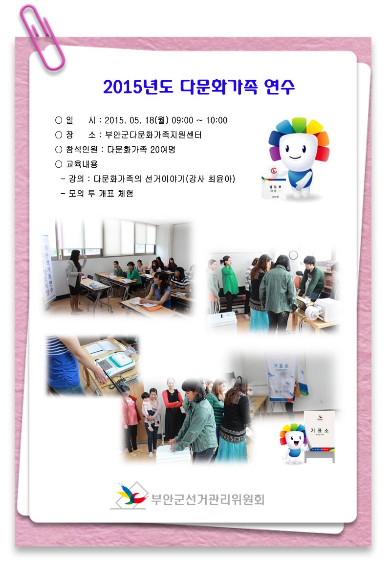 2015년도 다문화가족 연수 ○ 일시 : 2015.05.18(월) 09:00~10:00 ○ 장소 : 부안군다문화가족지원센터 ○ 참석인원 : 다문화가족 20여명 ○ 교육내용 - 강의 : 다문화가족의 선거이야기(강사 최윤아) - 모의 투·개표 체험