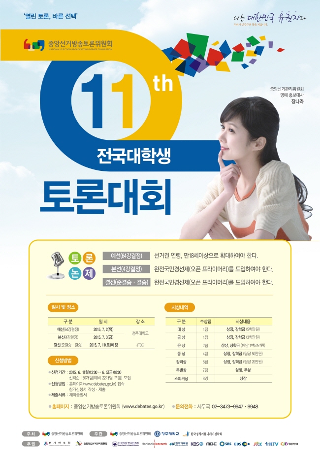 중앙선거방송토론위원회에서 대한민국 대학생 유권자들의 열린토론, 바른선택을 위하여  "제11회 전국대학생 토론대회"를 청주대학교와 JTBC에서 개최합니다. 예선(64강 결정)은  2015.7.2(목), 본선(4강 결정)은 7.3 (금), 결선(준결승, 결승)은 2015. 7. 11(토)이고 신청기간은 2015. 6.1(월) 13:00 ~ 6.5(금) 18:00까지 선착순 150개 팀(예비 22개팀 포함)을 모집하며,신청방법은 홈페이지(www.debates.go.kr) 를 접속하셔서 참가신청서를 작성. 제출하면 됩니다. 제출서류는 재학증명서를 제출하여야 하며, 자세한 문의는 중앙선거방송토론위원회 사무국 02-3473-9947,9948로 해주시면 친절히 안내해 드리겠습니다. 전국 대학생들 누구나 많은 참여를 바랍니다.