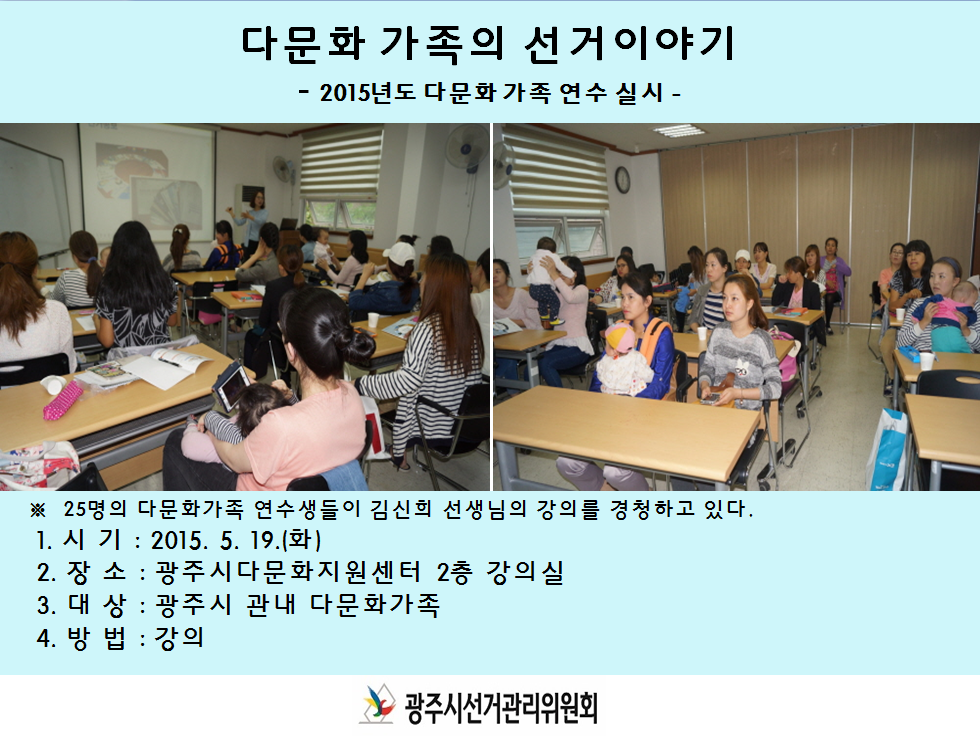 2015년도 다문화가족 연수 실시 광주시선거관리위원회는 우리나라 선거 정치제도 및 선거참여의 중요성과 가치를 안내하여 민주시민의식을 함양하기위해 다문화가족 연수를 실시하였습니다. 1. 시   기 : 2015. 5. 19.(화) 2. 장   소 : 광주시다문화지원센터 2층 강의실 3. 대   상 : 광주시 관내 다문화가족  4. 방   법 : 강의 [김신희 강사님의 강의] ‘다문화가족의 선거이야기’를 주제로 하여 다문화가족이 우리나라의 선거를 이해하고 선거참여를 할 수 있도록 열띤 강의를 해주셨습니다. (사진 : 김신희 강사님이 ppt를 활용해 강의를 하고 있는 모습과 경청하는 연수생들)
