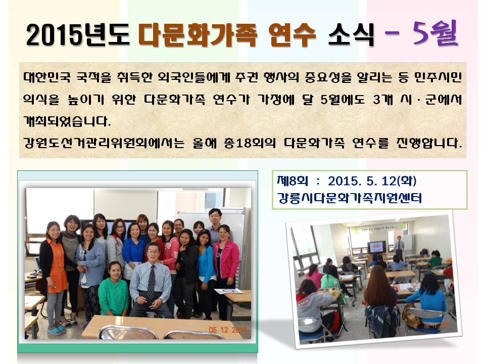 2015년도 다문화가족 연수 소식 - 5월 대한민국 국적을 취득한 외국인들에게 주권 행사의 중요성을 알리는 등 민주시민의식을 높이기 위한 다문화가족 연수가 가정에 달 5월에도 3개 시ㆍ군에서 개최되었습니다. 강원도선거관리위원회에서는 올해 총18회의 다문화가족 연수를 진행합니다. 제8회 2015. 5. 12(화) 강릉시다문화가족지원센터 사진설명 사진1 강릉시다문화가족지원센터에서 개최된 연수 참가자 단체사진 사진2 연수진행모습