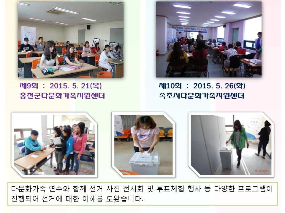 제9회  :  2015. 5. 21(목) 홍천군다문화가족지원센터 제10회  :  2015. 5. 26(화) 속초시다문화가족지원센터 사진설명 사진3 홍천군다문화가족지원센터 연수 모습 사진4 속초시다문화가족지원센터 연수 모습 다문화가족 연수와 함께 선거 사진 전시회 및 투표체험 행사 등 다양한 프로그램이 진행되어 선거에 대한 이해를 도왔습니다. 사진설명 사진 567 다문화가족 연수와 함께 진행된 사전투표 체험행사 관련 사진