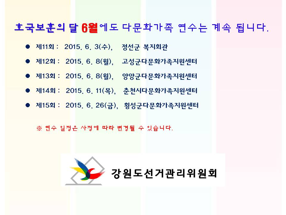 호국보훈의 달 6월에도 다문화가족 연수는 계속 됩니다. 제11회 : 2015. 6. 3(수), 정선군 복지회관 제12회 : 2015. 6. 8(월), 고성군다문화가족지원센터 제13회 : 2015. 6. 8(월), 양양군다문화가족지원센터 제14회 : 2015. 6. 11(목), 춘천시다문화가족지원센터 제15회 : 2015. 6. 26(금), 횡성군다문화가족지원센터 연수 일정은 사정에 따라 변경될 수 있습니다. 강원도선거관리위원회