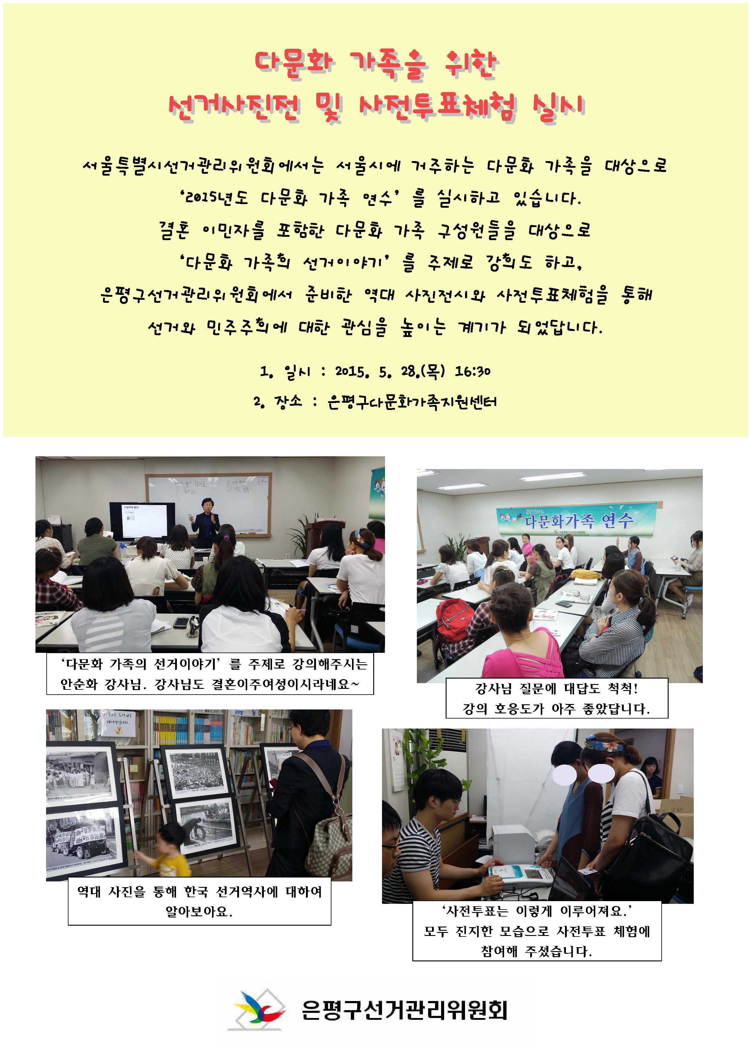 서울특별시선거관리위원회에서는 서울시에 거주하는 다문화 가족을 대상으로 ‘2015년도 다문화 가족 연수’를 실시하고 있습니다. 결혼 이민자를 포함한 다문화 가족 구성원들을 대상으로 ‘다문화 가족의 선거이야기’를 주제로 강의도 하고, 은평구선거관리위원회에서 준비한 역대 사진전시와 사전투표체험을 통해 선거와 민주주의에 대한 관심을 높이는 계기가 되었답니다. 1. 일시 : 2015. 5. 28.(목) 16:30 2. 장소 : 은평구다문화가족지원센터 사진1 : ‘다문화 가족의 선거이야기’를 주제로 강의해주시는 안순화 강사님. 강사님도 결혼이주여성이시라네요~ 사진2 : 강사님 질문에 대답도 척척! 강의 호응도가 아주 좋았답니다. 사진3 : 역대 사진을 통해 한국 선거역사에 대하여 알아보아요. 사진4 : ‘사전투표는 이렇게 이루어져요.’모두 진지한 모습으로 사전투표 체험에 참여해 주셨습니다. 은평구선거관리위원회