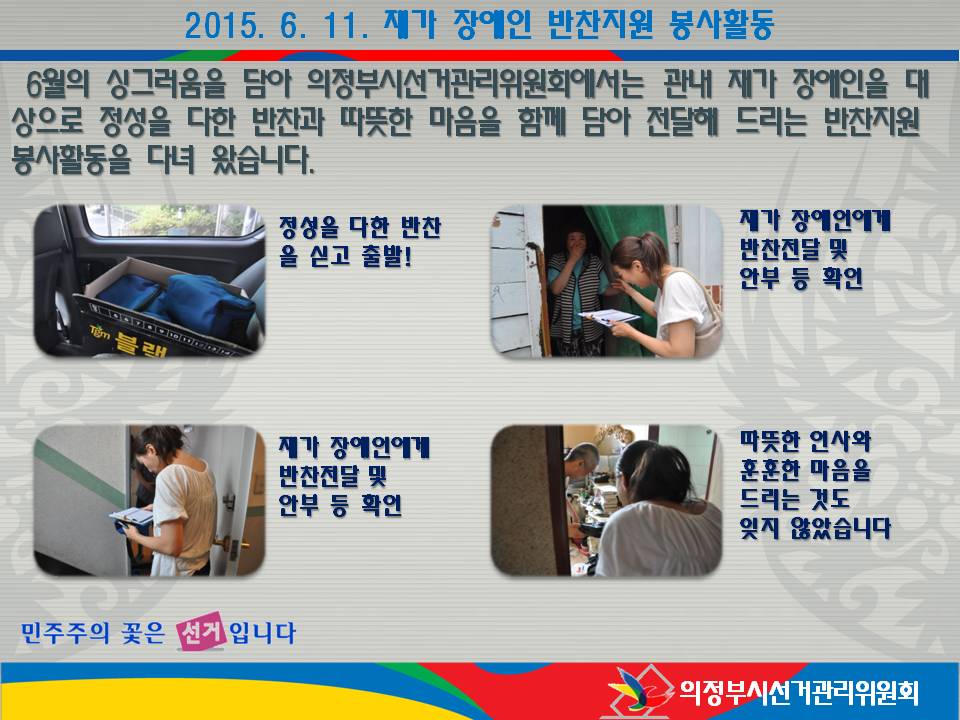 의정부시선거관리위원회에서는 2015. 6. 11. 관내 재가 장애인을 대상으로 정성을 다한 반찬과 따뜻한 마음을 함께 담아 전달해 드리는 반찬지원 봉사활동을 다녀왔습니다. 자세한 이미지 설명은 본문 내용을 참고하시기 바랍니다.