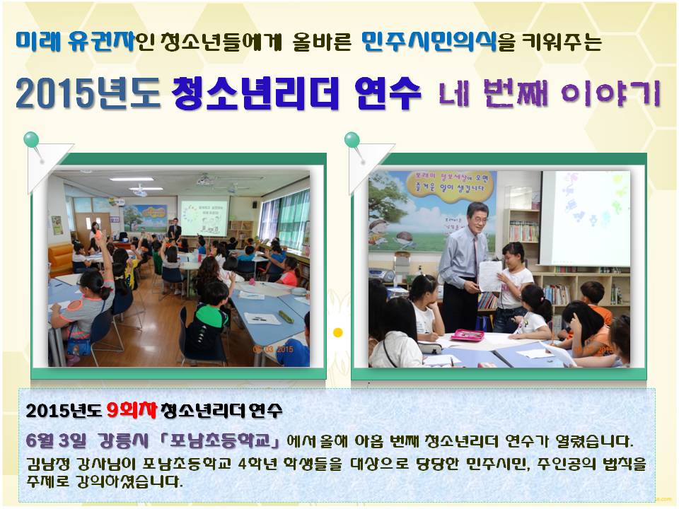 미래 유권자인 청소년들에게 올바른 민주시민의식을 키워주는 2015년도 청소년리더 연수 네 번째 이야기 2015년도 9회차 청소년리더 연수 6월 3일 강릉시 포남초등학교에서 올해 아홉 번째 청소년리더 연수가 열렸습니다. 김남정 강사님이 포남초등학교 4학년 학생들을 대상으로 당당한 민주시민, 주인공의 법칙을 주제로 강의하셨습니다. 사진설명 사진1,2 포남초등학교 연수모습