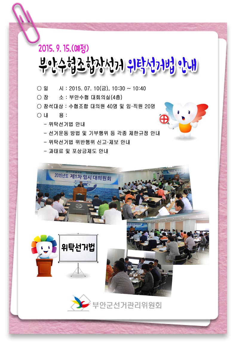 2015.9.15.(예정) 부안수협조합장선거 위탁선거법 안내 ○ 일시 : 2015.07.10(금), 10:30~10:40 ○ 장소 : 부안수협 대회의실(4층) ○ 참석대상 : 수협조합 대의원 40명 및 임·직원 20명 ○ 내용 : - 위탁선거법 안내 - 선거운동 방법 및 기부행위 등 각종 제한규정 안내 - 위탁선거법 위반행위 신고·제보 안내 - 과태료 및 포상금제도 안내
