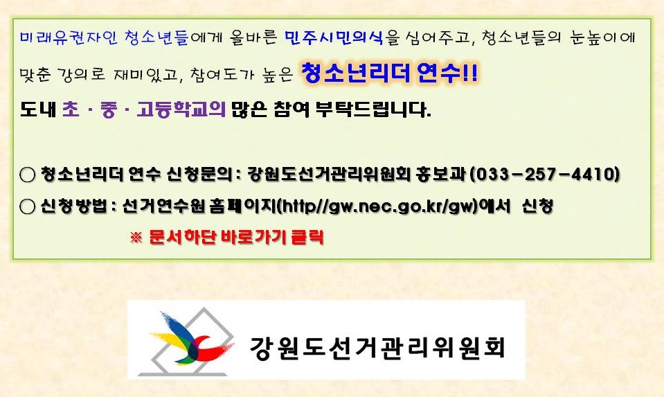 미래유권자인 청소년들에게 올바른 민주시민의식을 심어주고, 청소년들의 눈높이에 맞춘 강의로 재미있고, 참여도가 높은 청소년리더 연수 도내 초ㆍ중ㆍ고등학교의 많은 참여 부탁드립니다 청소년리더 연수 신청문의 강원도선거관리위원회 홍보과(033-257-4410) 신청방법 선거연수원 홈페이지(http//gw.nec.go.kr/gw)에서 신청 문서하단 바로가기 클릭 강원도선거관리위원회