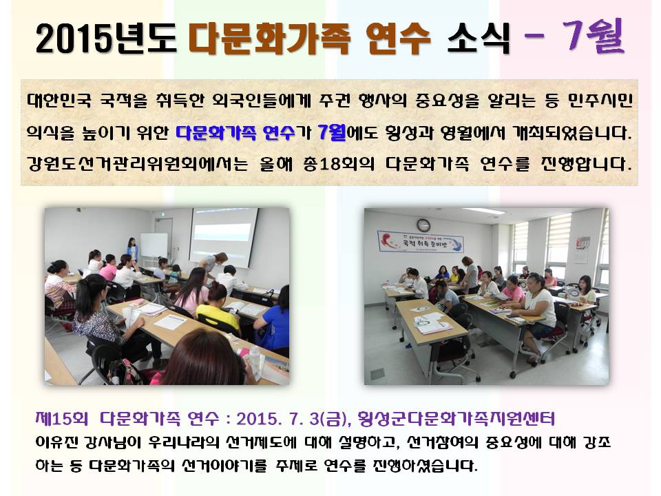 2015년도 다문화가족 연수 소식 7월 대한민국 국적을 취득한 외국인들에게 주권 행사의 중요성을 알리는 등 민주시민 의식을 높이기 위한 다문화가족 연수가 7월에도 횡성과 영월에서 개최되었습니다. 강원도선거관리위원회에서는 올해 총18회의 다문화가족 연수를 진행합니다. 제15회 다문화가족 연수 2015. 7. 3(금), 횡성군다문화가족지원센터 이유진 강사님이 우리나라의 선거제도에 대해 설명하고, 선거참여의 중요성에 대해 강조하는 등 다문화가족의 선거이야기를 주제로 연수를 진행하셨습니다. 사진설명 사진1,2 횡성군 다문화가족 연수 진행모습