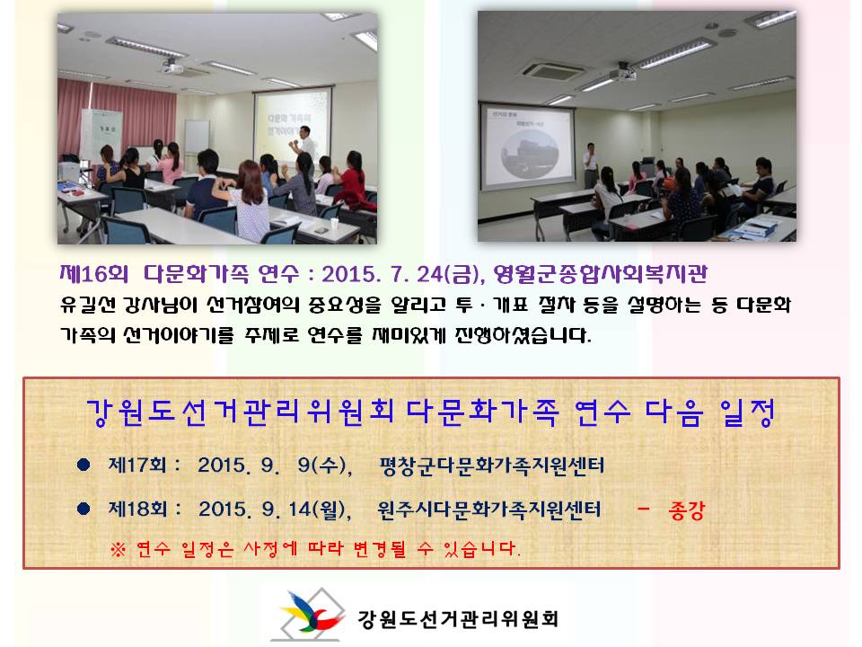 제16회 다문화가족 연수 2015. 7. 24(금), 영월군종합사회복지관 유길선 강사님이 선거참여의 중요성을 알리고 투ㆍ개표 절차 등을 설명하는 등 다문화가족의 선거이야기를 주제로 연수를 재미있게 진행하셨습니다. 강원도선거관리위원회 다문화가족 연수 다음 일정 제17회 2015. 9. 9(수), 평창군다문화가족지원센터 제18회 2015. 9. 14(월), 원주시다문화가족지원센터 - 종강 ※ 연수 일정은 사정에 따라 변경될 수 있습니다. 강원도선거관리위원회 사진설명 사진3,4 영월군 다문화가족 연수 진행모습