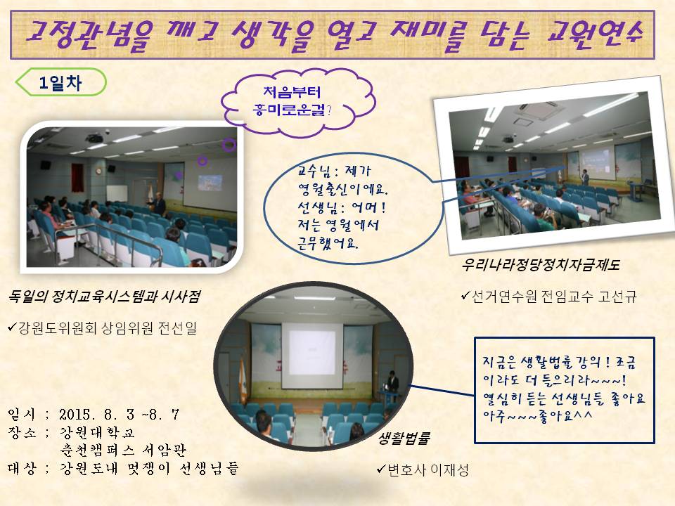 고정관념을 깨고 생각을 열고 재미를 담는 교원연수 1일차 일시 2015. 8. 3 ~ 8. 7 장소 강원대학교 춘천캠퍼스 서암관 대상 강원도내 멋쟁이 선생님들 사진설명 사진1 독일의 정치교육시스템 강원도위원회 상임위원 전선일 강사의 강의모습 사진2 우리나라 정당 정치자금제도 선거연수원 전임교수 고선규 강사의 강의모습 사진3 생활법률 변호사 이재성 강사의 강의모습