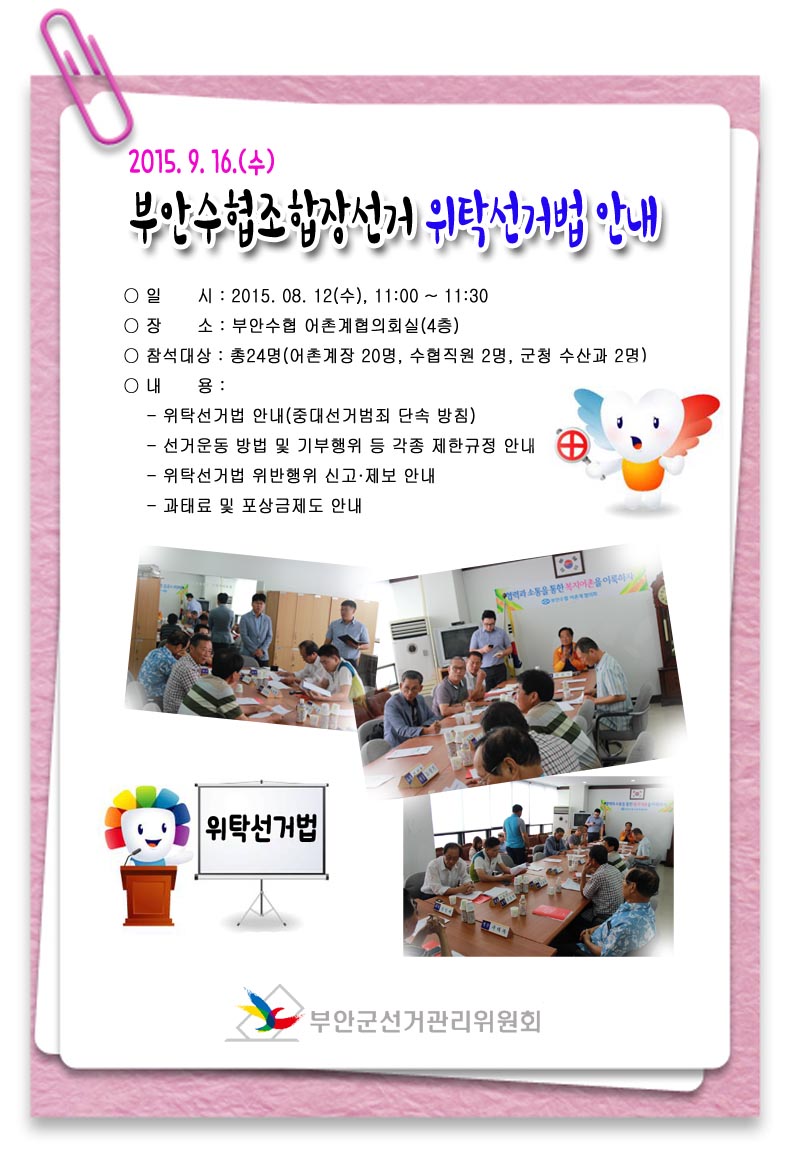 2015.9.16.(수) 부안수협조합장선거 위탁선거법 안내 ○ 일시 : 2015.08.12(수), 11:00~11:30 ○ 장소 : 부안수협 어촌계협의회실(4층) ○ 참석대상 : 총24명(어촌계장 20명, 수협직원 2명, 군청 수산과 2명) ○ 내용 : - 위탁선거법 안내(중대선거범죄 단속 방침) - 선거운동 방법 및 기부행위 등 각종 제한규정 안내 - 위탁선거법 위반행위 신고·제보 안내 - 과태료 및 포상금제도 안내