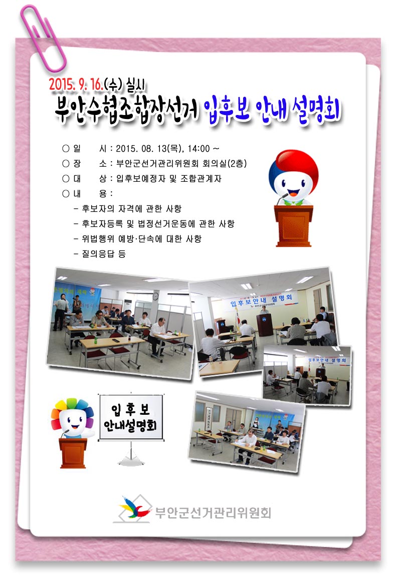 2015.9.16(수) 실시 부안수협조합장선거 입후보 안내 설명회 ○일 시 : 2015.08.13(목) 14:00 ○장 소 : 부안군선거관리위원회 회의실(2층) ○대 상 : 입후보예정자 및 조합관계자 ○내 용 - 후보자의 자격에 관한 사항 - 후보자등록 및 법정선거운동에 관한 사항 - 위법행위 예방 · 단속에 대한 사항 - 질의응답 등