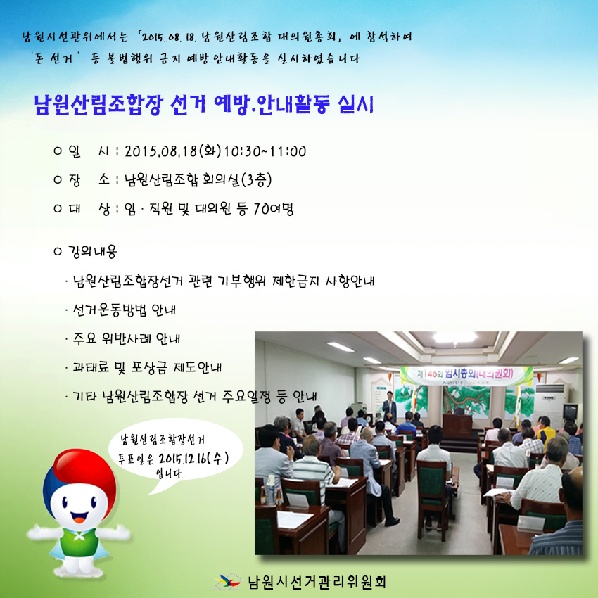 남원산림조합장 선거 예방·안내활동 실시 ○일 시 : 2015.08.18(화) 10:30 ~ 11:00 ○장 소 : 남원산림조합 회의실(3층) ○대 상 : 임 · 직원 및 대의원 등 70여명 ○강의내용 · 남원산림조합장선거 관련 기부행위 제한금지 사항안내 · 선거운동방법 안내 · 주요 위반사례 안내 · 과태료 및 포상금 제도안내 · 기타 남원산림조합장 선거 주요일정 등 안내 남원산림조합장선거 투표일은 2015.12.16(수)입니다.