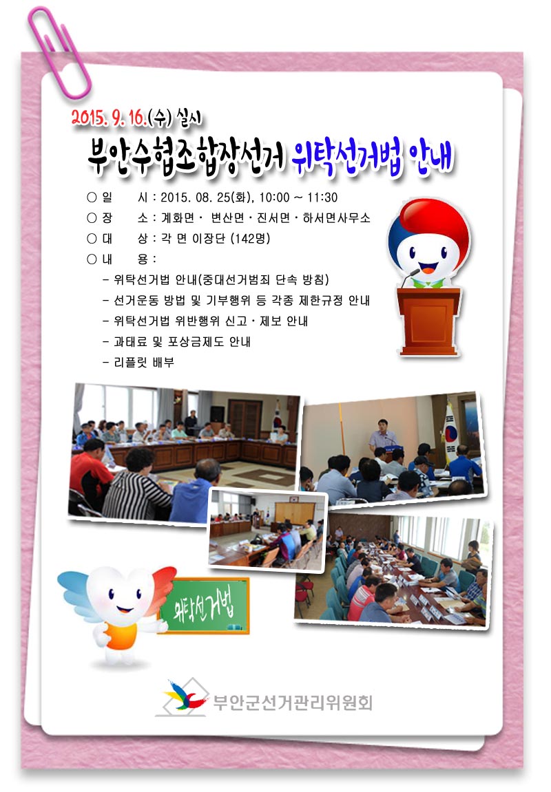 2015. 9. 16.(수) 실시 부안수협조합장선거 위탁선거법 안내 ○ 일    시 : 2015. 08. 25(화), 10:00 ~ 11:30 ○ 장    소 : 계화면, 변산면, 진서면, 하서면사무소 ○ 대    상 : 각 면 이장단(142명) ○ 내    용 - 위탁선거법 안내(중대선거범죄 단속 방침) - 선거운동 방법 및 기부행위 등 각종 제한규정 안내 - 위탁선거법 위반행위 신고·제보 안내 - 과태료 및 포상금제도 안내 - 리플릿 배부
