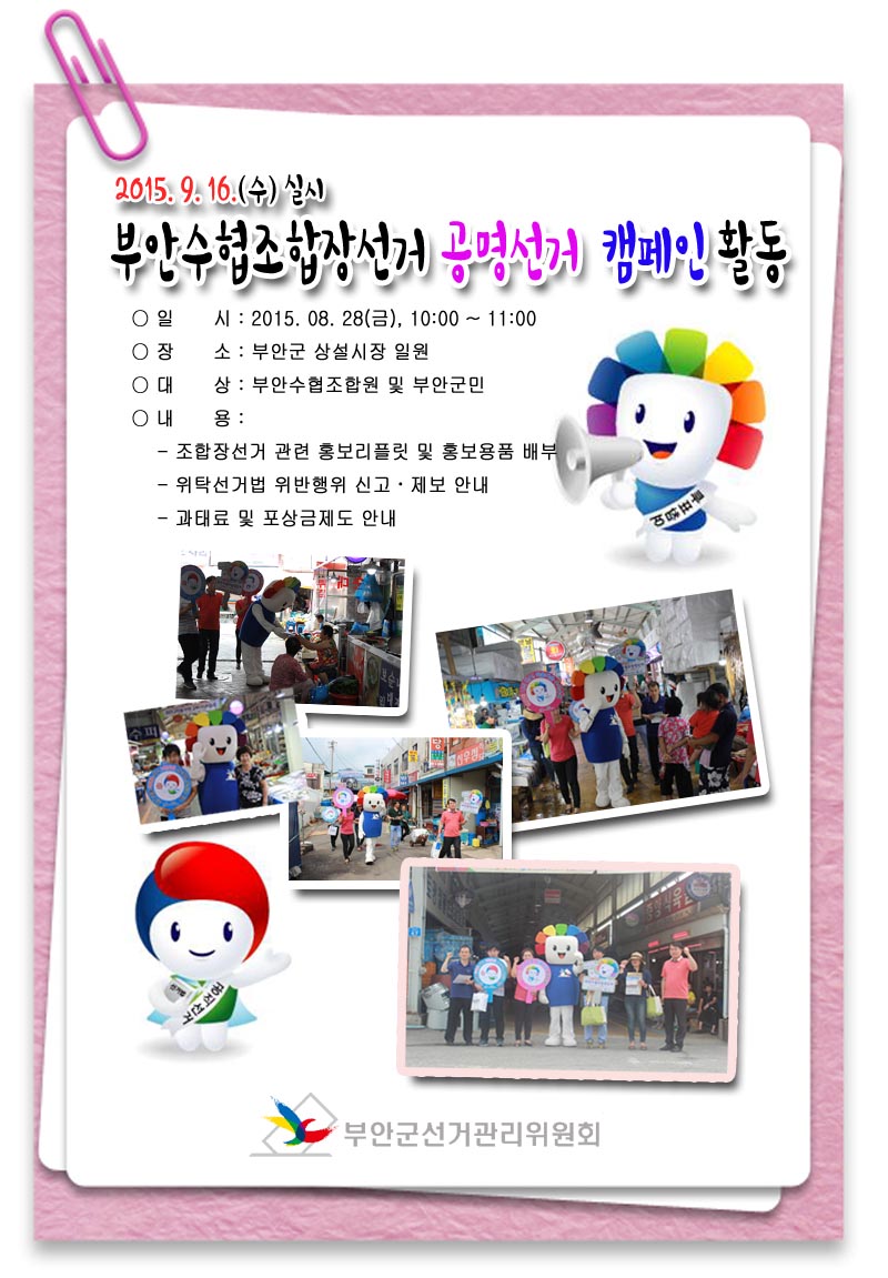 2015. 9. 16(수) 실시 부안수협조합장선거 공명선거 캠페인 활동 ○ 일 시 : 2015. 08. 28(금), 10:00~11:00 ○ 장 소 : 부안군 상설시장 일원 ○ 대 상 : 부안수협조합원 및 부안군민 ○ 내 용  - 조합장선거 관련 홍보리플릿 및 홍보용품 배부 - 위탁선거법 위반행위 신고·제보 안내 - 과태료 및 포상금제도 안내