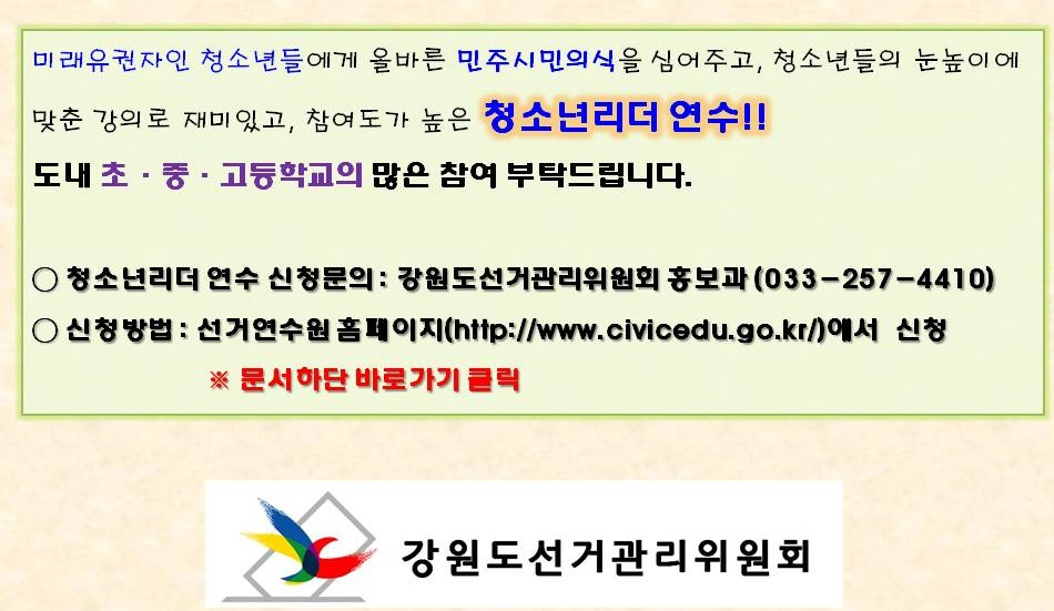 미래유권자인 청소년들에게 올바른 민주시민의식을 심어주고, 청소년들의 눈높이에 맞춘 강의로 재미있고, 참여도가 높은 청소년리더 연수!! 도내 초ㆍ중ㆍ고등학교의 많은 참여 부탁드립니다. 청소년리더 연수 신청문의 : 강원도선거관리위원회 홍보과 (033-257-4410) 신청방법 : 선거연수원 홈페이지(http://www.civicedu.go.kr/)에서 신청 ※ 문서하단 바로가기 클릭 강원도선거관리위원회
