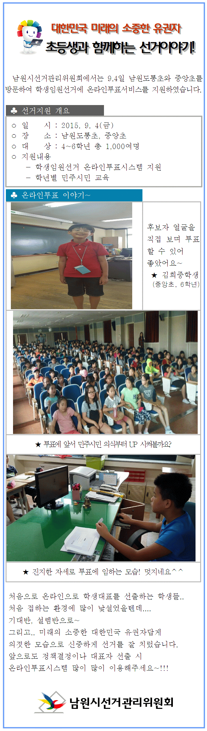 남원시선거관리위원회에서는 9.4일 남원도통초와 중앙초를 방문하여 학생임원선거에 온라인투표서비스를 지원하였습니다.처음으로 온라인으로 학생대표를 선출하는 학생들.. 처음 접하는 환경에 많이 낯설었을텐데....  기대반, 설렘반으로~  그리고.. 미래의 소중한 대한민국 유권자답게  의젓한 모습으로 신중하게 선거를 잘 치렀습니다.  앞으로도 정책결정이나 대표자 선출 시  온라인투표시스템 많이 많이 이용해주세요~!!!