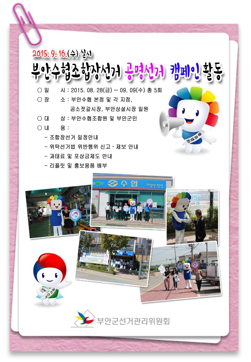 2015. 9. 16.(수) 실시 부안수협조합장선거 공명선거 캠페인 활동 ○ 일    시 : 2015. 08. 28(금) ~ 09. 09(수) 총 5회 ○ 장    소 : 부안수협 본점 및 각 지점, 곰소젓갈시장, 부안상설시장 일원 ○ 대    상 : 부안수협조합원 및 부안군민 ○ 내    용 :  - 조합장선거 일정안내  - 위탁선거법 위반행위 신고·제보 안내  - 과태료 및 포상금제도 안내  - 리플릿 및 홍보용품 배부