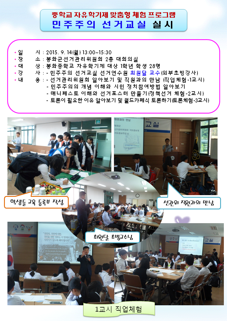 2015년9월14일 월요일 오후 13시부터 15시30분까지 봉화군선거관리위원회 2층 대회의실에서 중학교 자유학기제 맞춤형 민주주의 선거교실이 열렸습니다. 대상으로는 봉화중학교 1학년 학생 28명이 참가하였고 외부강사로 선거연수원 최원달 교수님이 강의해 주셨습니다. 학생들의 출석 등록부 작성 장면과 선거관리위원회 직원과의 만남의 시간을 가졌으며 최원달 강사님의 1교시 수업으로 직업체험에 관한 설명이 담긴 이미지입니다.