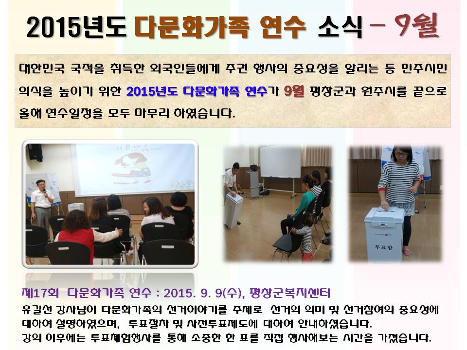 2015년도 다문화가족 연수 소식 9월 대한민국 국적을 취득한 외국인들에게 주권 행사의 중요성을 알리는 등 민주시민의식을 높이기 위한 2015년도 다문화가족 연수가 9월 평창군과 원주시를 끝으로 올해 연수일정을 모두 마무리 하였습니다. 제17회 다문화가족 연수 : 2015. 9. 9(수), 평창군복지센터 유길선 강사님이 다문화가족의 선거이야기를 주제로  선거의 의미 및 선거참여의 중요성에 대하여 설명하였으며, 투표절차 및 사전투표제도에 대하여 안내하셨습니다. 강의 이후에는 투표체험행사를 통해 소중한 한 표를 직접 행사해보는 시간을 가졌습니다. 사진설명 사진1 유길선 강사 강의모습 사진2 투표절차 설명모습, 사진3 투표체험행사 참여모습 