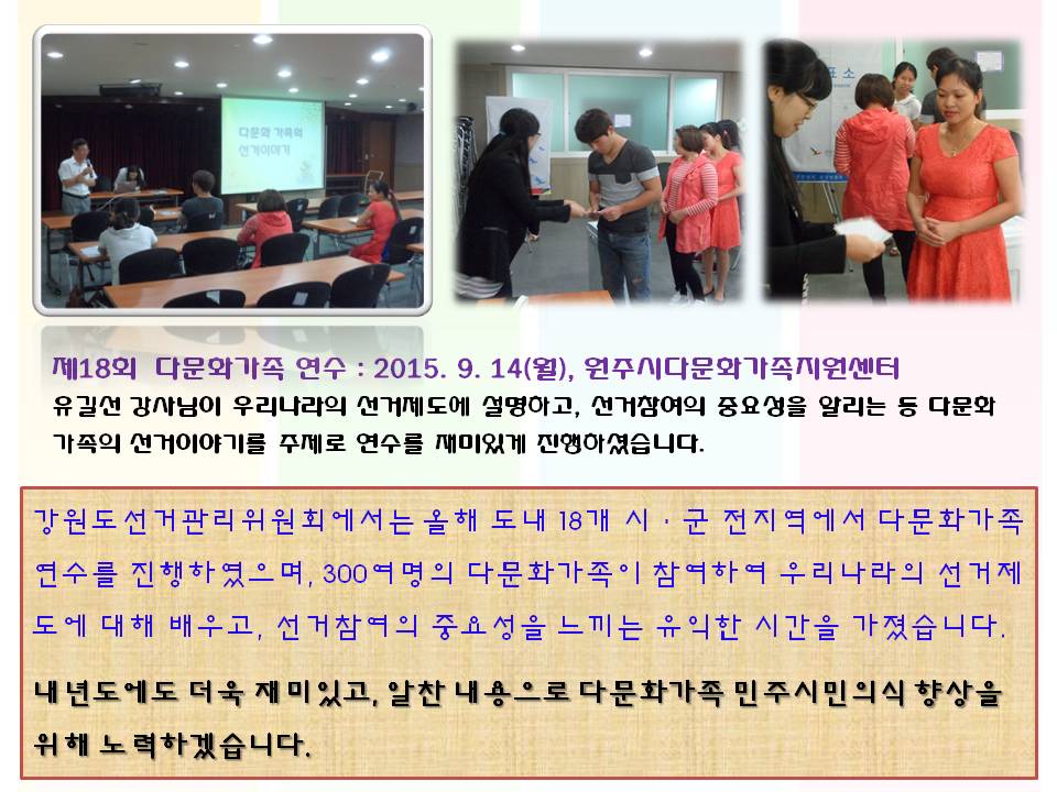 제18회 다문화가족 연수 : 2015. 9. 14(월), 원주시다문화가족지원센터 유길선 강사님이 우리나라의 선거제도에 설명하고, 선거참여의 중요성을 알리는 등 다문화가족의 선거이야기를 주제로 연수를 재미있게 진행하셨습니다.강원도선거관리위원회에서는 올해 도내 18개 시ㆍ군 전지역에서 다문화가족 연수를 진행하였으며, 300여명의 다문화가족이 참여하여 우리나라의 선거제도에 대해 배우고, 선거참여의 중요성을 느끼는 유익한 시간을 가졌습니다. 내년도에도 더욱 재미있고, 알찬 내용으로 다문화가족 민주시민의식 향상을 위해 노력하겠습니다. 사진설명 사진1 유길선 강사 강의모습, 사진2,3 투표체험행사 참여모습
