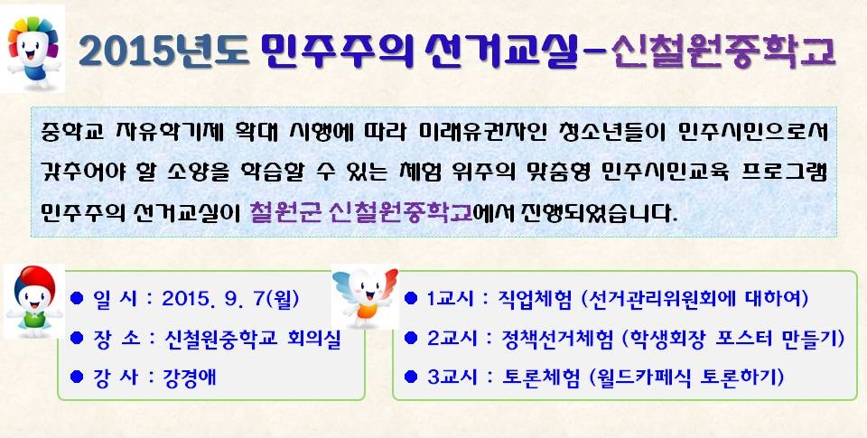2015년도 민주주의 선거교실-신철원중학교 중학교 자유학기제 확대 시행에 따라 미래유권자인 청소년들이 민주시민으로서 갖추어야 할 소양을 학습할 수 있는 체험 위주의 맞춤형 민주시민교육 프로그램 민주주의 선거교실이 철원군 신철원중학교에서 진행되었습니다. 일시 : 2015. 9. 7(월) 장소 : 신철원중학교 회의실 강사 : 강경애 1교시 : 직업체험(선거관리위원회에 대하여) 2교시 : 정책선거체험(학생회장 포스터 만들기) 3교시 : 토론체험(월드카페식 토론하기)