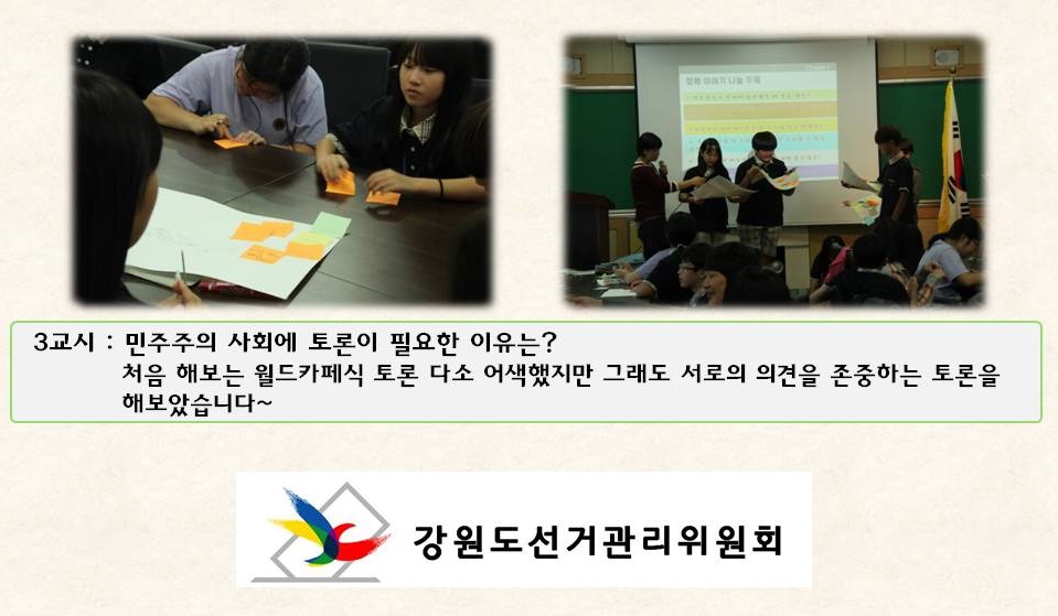 3교시 : 민주주의 사회에 토론이 필요한 이유는? 처음 해보는 월드카페식 토론 다소 어색했지만 그래도 서로의 의견을 존중하는 토론을 해보았습니다~ 강원도선거관리위원회 사진설명 사진1 학생들이 토론의견 작성 모습 사진2 월드카페식 토론 결과 발표 장면 