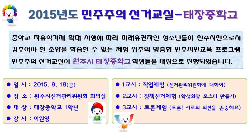 2015년도 민주주의 선거교실-태장중학교 중학교 자유학기제 확대 시행에 따라 미래유권자인 청소년들이 민주시민으로서 갖추어야 할 소양을 학습할 수 있는 체험 위주의 맞춤형 민주시민교육 프로그램 민주주의 선거교실이 원주시 태장중학교 학생들을 대상으로 진행되었습니다. 일시 : 2015. 9. 18(금) 장소 : 원주시선거관리위원회 회의실 대상 : 태장중학교 1학년 강사 : 이원영 1교시 : 직업체험(선거관리위원회에 대하여) 2교시 : 정책선거체험(학생회장 포스터 만들기) 3교시 : 토론체험(토론! 서로의 의견을 존중해요)