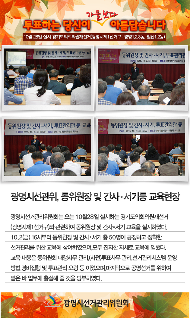 광명시선거관리위원회는 오는 10월 28일 실시하는 경기도의회의원재선거(광명시제1선거구)와 관련하여 동위원장 및 간사·서기 교육을 실시하였다. 10. 2.(금) 16시부터 동위원장 및 간사·서기 등 총 50명이 공정하고 정확한 선거관리를 위한 교육에 참여하였으며, 모두 진지한 자세로 교육에 임했다. 교육내용은 동위원회 대행사무, 투표사무관리, 선거관리시스템운영방법, 경비집행 및 투표관리 요령 등 이었으며, 마지막으로 공명선거를 위하여 맡은바 업무에 충실해 줄 것을 당부하였다. 자세한 이미지 설명은 본문의 내용을 참고하시기 바랍니다.