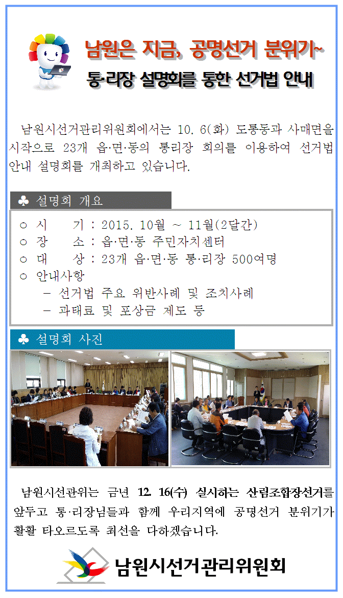 남원시선거관리위원회에서는 10. 6(화) 도통동과 사매면을 시작으로 23개 읍·면·동의 통리장 회의를 이용하여 선거법 안내 설명회를 개최하고 있습니다.ㅇ 시    기 : 2015. 10월 ~ 11월(2달간)  ㅇ 장    소 : 읍·면·동 주민자치센터 ㅇ 대    상 : 23개 읍·면·동 통·리장 500여명  ㅇ 안내사항   - 선거법 주요 위반사례 및 조치사례  - 과태료 및 포상금 제도 등