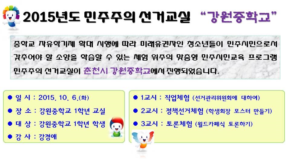 2015년도 민주주의 선거교실 “강원중학교”중학교 자유학기제 확대 시행에 따라 미래유권자인 청소년들이 민주시민으로서 갖추어야 할 소양을 학습할 수 있는 체험 위주의 맞춤형 민주시민교육 프로그램 민주주의 선거교실이 춘천시 강원중학교에서 진행되었습니다. 일시 : 2015. 10. 6.(화) 장소 : 강원중학교 1학년 교실 대상 : 강원중학교 1학년 학생 강사 : 강경애 1교시 : 직업체험(선거관리위원회에 대하여) 2교시 : 정책선거체험(학생회장 포스터 만들기) 3교시 : 토론체험(월드카페식 토론하기)