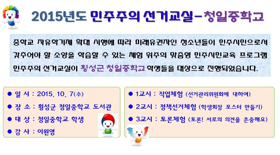 2015년도 민주주의 선거교실-청일중학교 중학교 자유학기제 확대 시행에 따라 미래유권자인 청소년들이 민주시민으로서 갖추어야 할 소양을 학습할 수 있는 체험 위주의 맞춤형 민주시민교육 프로그램 민주주의 선거교실이 횡성군 청일중학교 학생들을 대상으로 진행되었습니다. 일시 : 2015. 10. 7(수) 장소 : 횡성군 청일중학교 도서관 대상 : 청일중학교 학생 강사 : 이원영 1교시 : 직업체험 (선거관리위원회에 대하여) 2교시 : 정책선거체험 (학생회장 포스터 만들기) 3교시 : 토론체험 (토론! 서로의 의견을 존중해요)