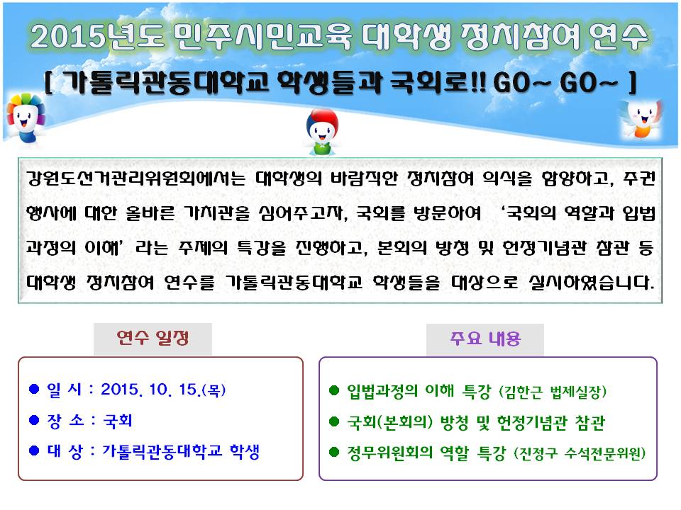 2015년도 민주시민교육 대학생 정치참여 연수 가톨릭관동대학교 학생들과 국회로!! GO~ GO~ 강원도선거관리위원회에서는 대학생의 바람직한 정치참여 의식을 함양하고, 주권행사에 대한 올바른 가치관을 심어주고자, 국회를 방문하여 ‘국회의 역할과 입법과정의 이해’라는 주제의 특강을 진행하고, 본회의 방청 및 헌정기념관 참관 등 대학생 정치참여 연수를 가톨릭관동대학교 학생들을 대상으로 실시하였습니다. 연수일정 일시 : 2015. 10. 15.(목)장소 : 국회 대상 : 가톨릭관동대학교 학생 주요내용 입법과정의 이해 특강 (김한근 법제실장) 국회(본회의) 방청 및 헌정기념관 참관 정무위원회의 역할 특강 (진정구 수석전문위원)