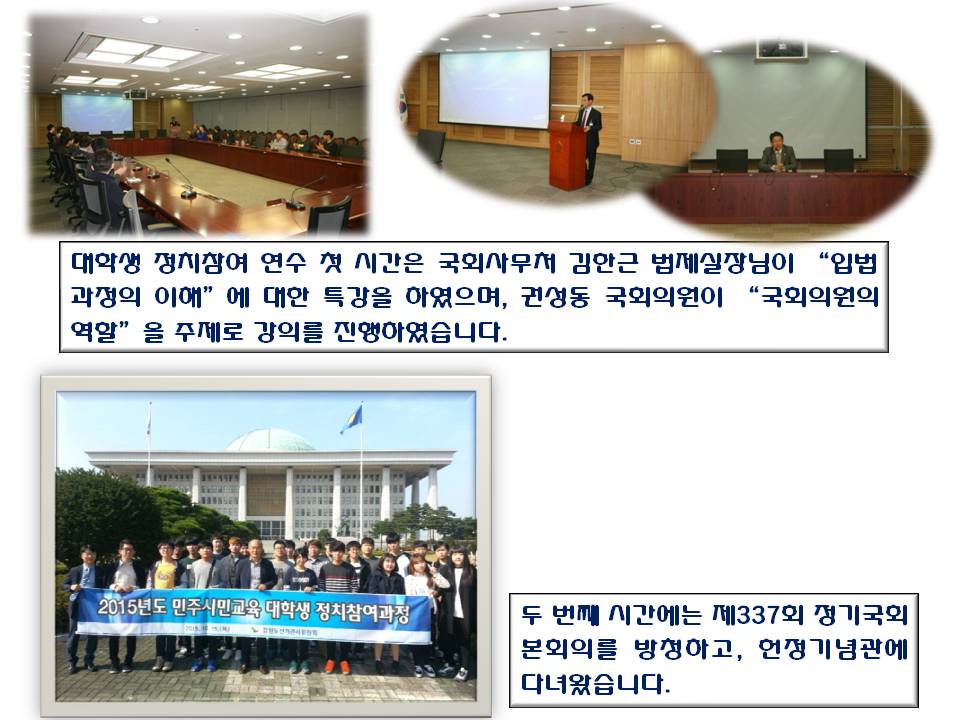 대학생 정치참여 연수 첫 시간은 국회사무처 김한근 법제실장님이 “입법과정의 이해”에 대한 특강을 하였으며, 권성동 국회의원이 “국회의원의 역할”을 주제로 강의를 진행하였습니다. 사진설명 사진1 강의를 듣는 학생들 모습 사진 2 김한근 법제실장님 강의모습 사진3 권성동 국회의원 강의모습 두 번째 시간에는 제337회 정기국회 본회의를 방청하고, 헌정기념관에 다녀왔습니다. 사진설명 사진4 국회의사당 앞 단체사진 