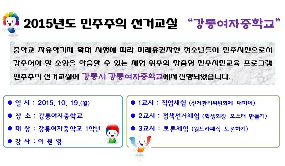 2015년도 민주주의 선거교실 “강릉여자중학교”중학교 자유학기제 확대 시행에 따라 미래유권자인 청소년들이 민주시민으로서 갖추어야 할 소양을 학습할 수 있는 체험 위주의 맞춤형 민주시민교육 프로그램 민주주의 선거교실이 강릉시 강릉여자중학교에서 진행되었습니다. 일 시 : 2015. 10. 19.(월) 장소 : 강릉여자중학교 대상 : 강릉여자중학교 1학년 강사 : 이원영 1교시 : 직업체험 (선거관리위원회에 대하여) 2교시 : 정책선거체험 (학생회장 포스터 만들기) 3교시 : 토론체험 (월드카페식 토론하기)