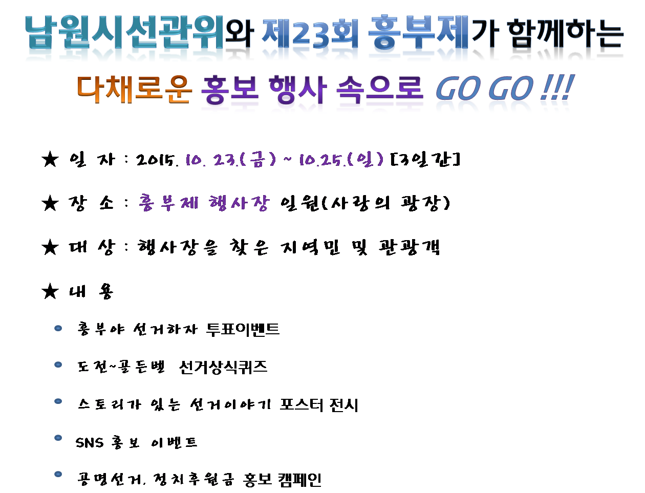 남원시선관위와 제23회 흥부제가 함께하는다채로운 홍보 행사 속으로 Go Go !!!★ 일 자 : 2015. 10. 23.(금) ~ 10.25.(일) [3일간]★ 장 소 : 흥부제 행사장 일원(사랑의 광장)★ 대 상 : 행사장을 찾은 지역민 및 관광객