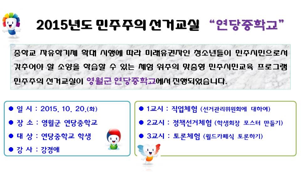 2015년도 민주주의 선거교실 “연당중학교”중학교 자유학기제 확대 시행에 따라 미래유권자인 청소년들이 민주시민으로서 갖추어야 할 소양을 학습할 수 있는 체험 위주의 맞춤형 민주시민교육 프로그램 민주주의 선거교실이 영월군 연당중학교에서 진행되었습니다. 일시 : 2015. 10. 20.(화) 장소 : 영월군 연당중학교 대상 : 연당중학교 학생 강사 : 강경애 1교시 : 직업체험 (선거관리위원회에 대하여) 2교시 : 정책선거체험 (학생회장 포스터 만들기) 3교시 : 토론체험 (월드카페식 토론하기)