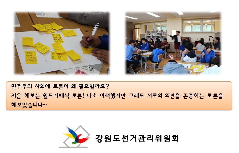 민주주의 사회에 토론이 왜 필요할까요? 처음 해보는 월드카페식 토론! 다소 어색했지만 그래도 서로의 의견을 존중하는 토론을 해보았습니다~ 사진1 학생들이 메모지에 토론의견을 적는 모습, 사진2 월트카페식 토론 모습 강원도선거관리위원회