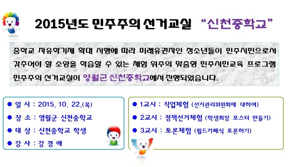 2015년도 민주주의 선거교실 “신천중학교”중학교 자유학기제 확대 시행에 따라 미래유권자인 청소년들이 민주시민으로서 갖추어야 할 소양을 학습할 수 있는 체험 위주의 맞춤형 민주시민교육 프로그램 민주주의 선거교실이 영월군 신천중학교에서 진행되었습니다. 일시 : 2015. 10. 22.(목) 장소 : 영월군 신천중학교 대상 : 신천중학교 학생 강사 : 강 경 애 1교시 : 직업체험 (선거관리위원회에 대하여) 2교시 : 정책선거체험 (학생회장 포스터 만들기) 3교시 : 토론체험 (월드카페식 토론하기)