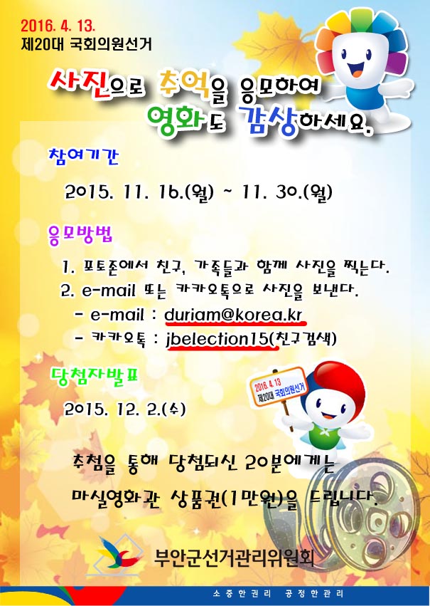 2016. 4. 13. 제20대 국회의원선거 사진으로 추억을 응모하여 영화도 감상하세요. 참여기간 2015. 11. 16.(월)~11.30.(월) 응모방법 1. 포토존에서 친구, 가족들과 함께 사진을 찍는다. 2. e-mail 또는 카카오톡으로 사진을 보낸다. - e-mail : duriam@korea.kr - 카카오톡 : jbelection15(친구검색) 당첨자 발표 2015. 12. 2.(수) 추첨을 통해 당첨되신 20분에게는 마실영화관 상품권(1만원)을 드립니다.