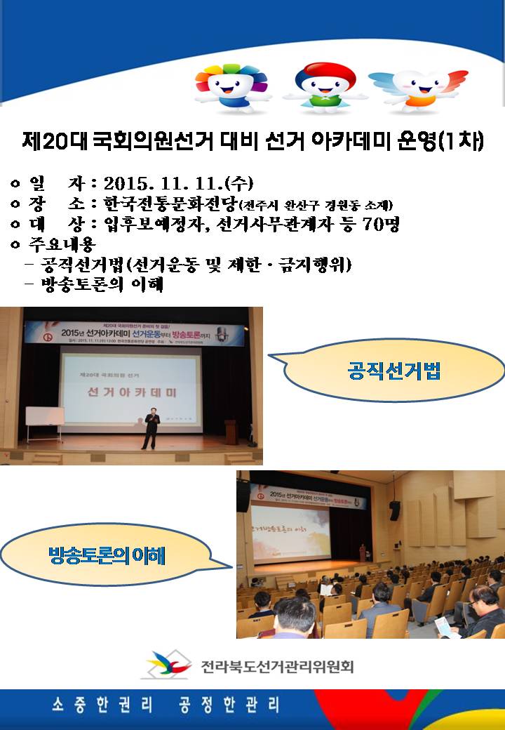 ㅇ 일자 : 2015. 11. 11.(수)  ㅇ 장소 : 한국전통문화전당(전주시 완산구 경원동 소재) ㅇ 대상 : 입후보예정자, 선거사무관계자 등 70명 ㅇ 주요내용 : 공직선거법(선거운동 및 제한·금지행위), 방송토론의 이해 