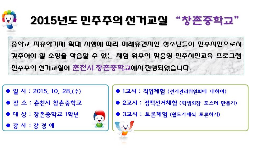 2015년도 민주주의 선거교실 “창촌중학교”중학교 자유학기제 확대 시행에 따라 미래유권자인 청소년들이 민주시민으로서 갖추어야 할 소양을 학습할 수 있는 체험 위주의 맞춤형 민주시민교육 프로그램 민주주의 선거교실이 춘천시 창촌중학교에서 진행되었습니다. 일시 : 2015. 10. 28.(수) 장소 : 춘천시 창촌중학교 대상 : 창촌중학교 1학년 강사 : 강경애 1교시 : 직업체험(선거관리위원회에 대하여) 2교시 : 정책선거체험(학생회장 포스터 만들기) 3교시 : 토론체험(월드카페식 토론하기)