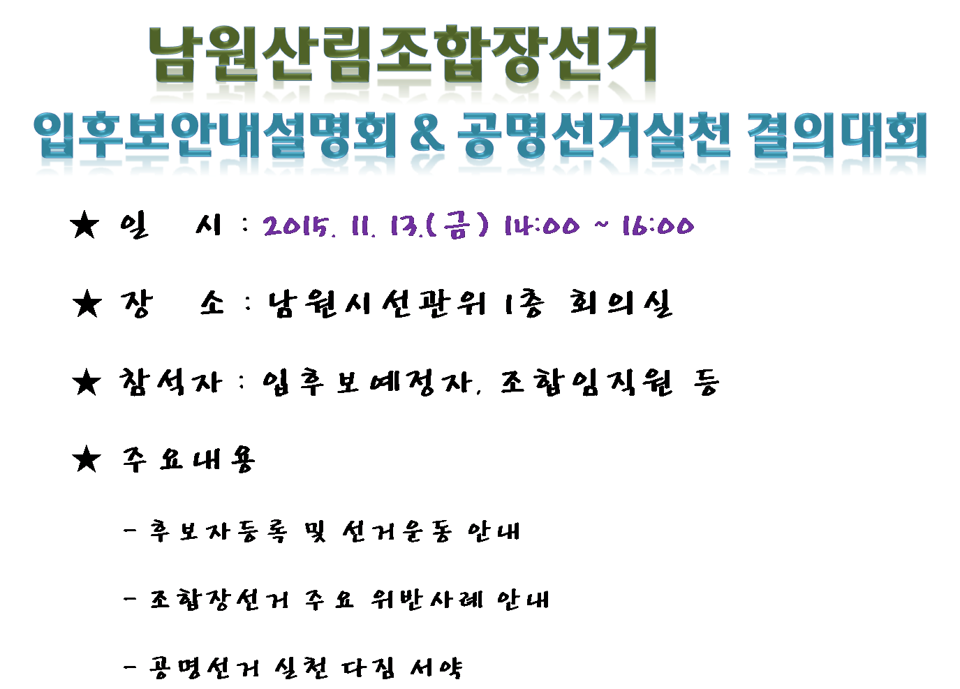 남원산림조합장선거 입후보안내설명회,공명선거실천결의대회 일시:2015.11.13(금) 14:00~16:00 장소 남원시선관위 1층 회의실 참석자 : 입후보예정자, 조합임직원 등 주요내용 후보자등록 및 선거운동 안내, 조합장선거 주요 위반사례 안내, 공명선거 실천 다짐 서약