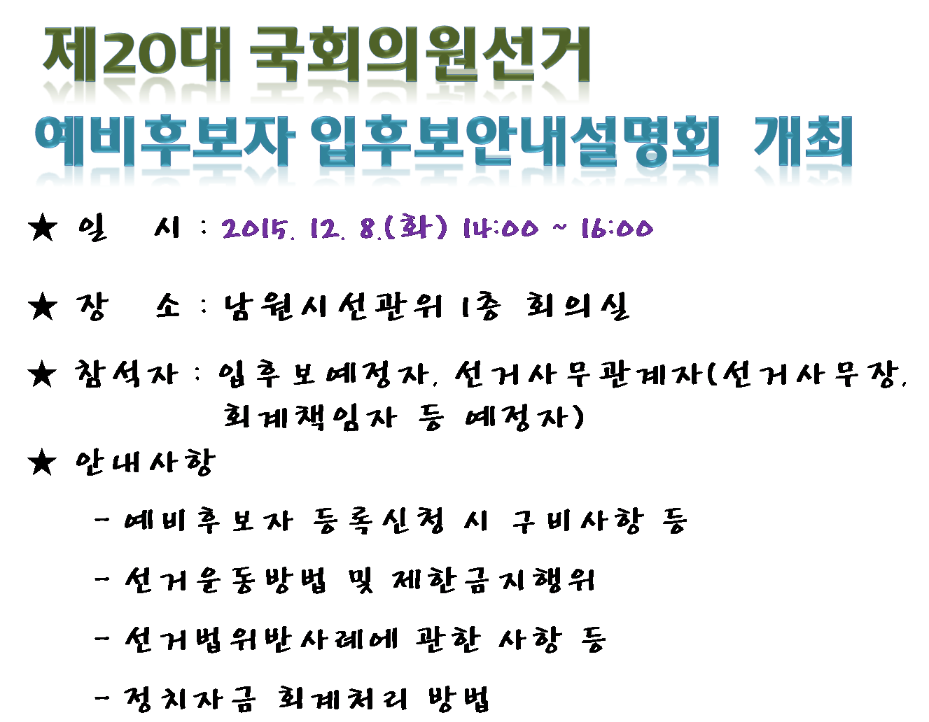 제20대 국회의원선거 예비후보자 입후보안내설명회 개최 일시 2015. 12. 8(화) 14:00~16:00 장소 남원시선관위 1층 회의실 참석자 입후보예정자, 선거사무관계자, 안내사항 예비후보자등록신청시 구비사항 등 선거운동방법 및 제한금지행위 선거법위반사례에 관한 사항 등 정치자금회계처리 방법