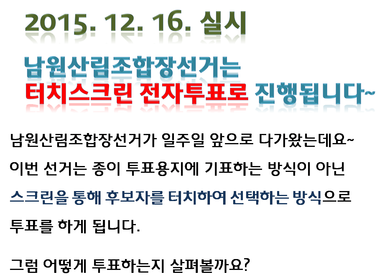 2015.12.16.실시 남원산림조합장선거는 터치스크린 전자투표로 진행됩니다. 남원산림조합장선거가 일주일 앞으로 다가왔는데요~ 이번 선거는 종이 투표용지에 기표하는 방식이 아닌 스크린을 통해 후보자를 터치하여 선택하는 방식으로 투표를 하게 됩니다. 그럼 어떻게 투표하는지 살펴볼까요?
