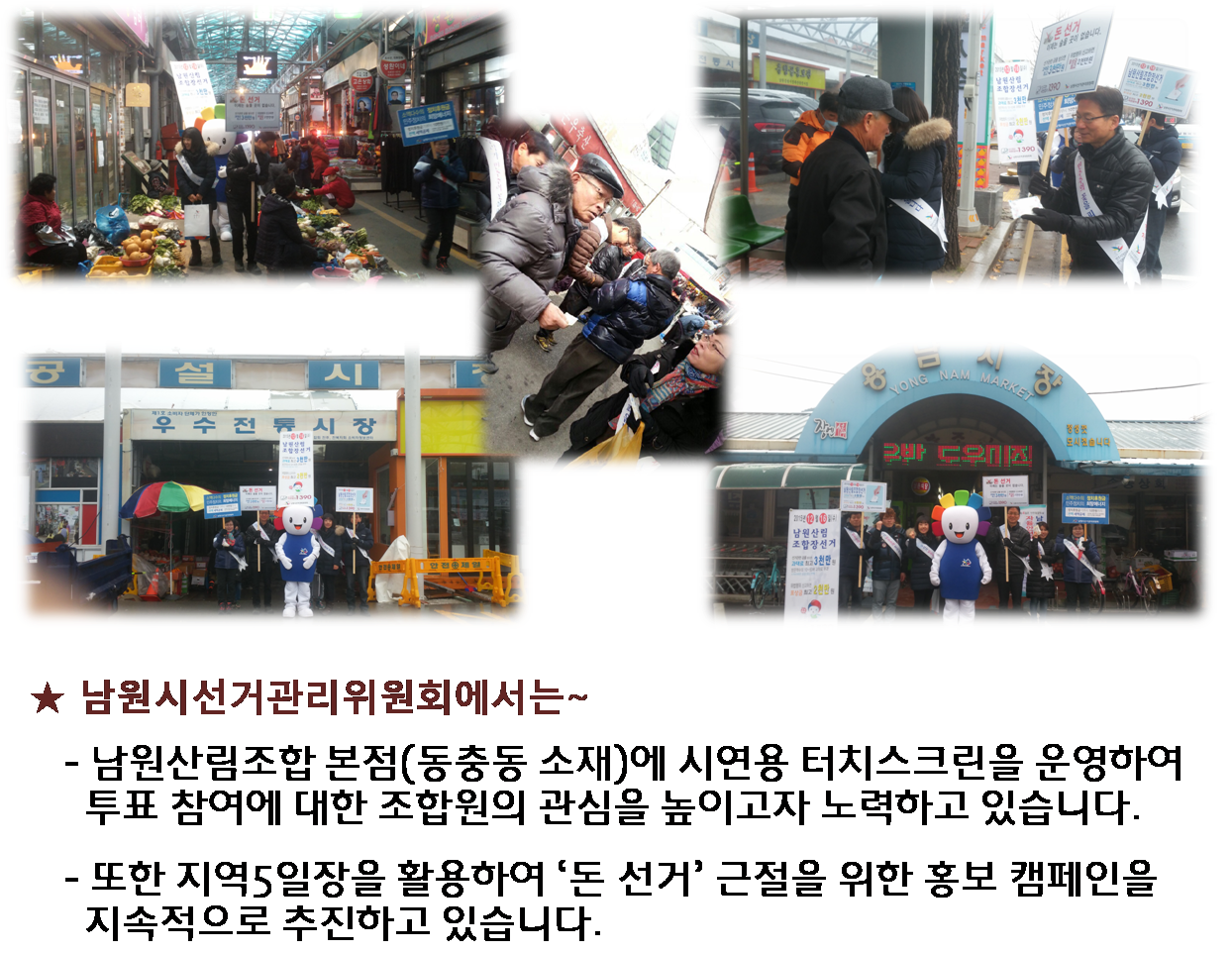 남원시선거관리위원회에서는 남원산림조합본점(동충동소재)에 시연용 터치스크린을 운영하여 투표참여에 대한 조합원의 관심을 높이고자 노력하고 있습니다. 또한 지역5일장을 활용하여 돈선거 근절을 위한 홍보캠페인을 지속적으로 추진하고 있습니다.